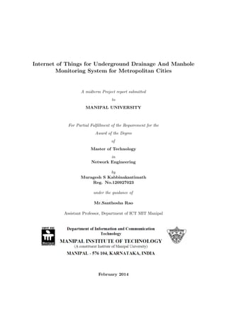 Internet of Things for Underground Drainage And Manhole
Monitoring System for Metropolitan Cities
A midterm Project report submitted
to
MANIPAL UNIVERSITY
For Partial Fulﬁllment of the Requirement for the
Award of the Degree
of
Master of Technology
in
Network Engineering
by
Muragesh S Kabbinakantimath
Reg. No.120927023
under the guidance of
Mr.Santhosha Rao
Assistant Professor, Department of ICT MIT Manipal
February 2014
 