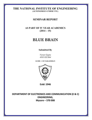 THE NATIONAL INSTITUTE OF ENGINEERING
(AUTONOMOUS UNDER VTU)
SEMINAR REPORT
AS PART OF IV YEAR ACADEMICS
(2014 – 15)
BLUE BRAIN
Submitted By
Varun Gupta
4NI11EC064
GUIDE : S M NARASIMHAN
Estd: 1946
`DEPARTMENT OF ELECTRONICS AND COMMUNICATION (E & C)
ENGINEERING,
Mysore – 570 008
 