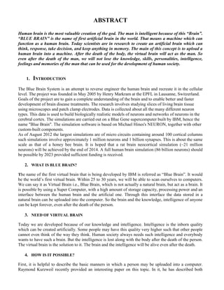 ABSTRACT
Human brain is the most valuable creation of the god. The man is intelligent because of this “Brain”.
“BLUE BRAIN” is the name of first artificial brain in the world. That means a machine which can
function as a human brain. Today scientists are in research to create an artificial brain which can
think, response, take decision, and keep anything in memory. The main of this concept is to upload a
human brain into a machine. After the death of the body, the virtual brain will act as the man. So
even after the death of the man, we will not lose the knowledge, skills, personalities, intelligence,
feelings and memories of the man that can be used for the development of human society.
1. INTRODUCTION
The Blue Brain System is an attempt to reverse engineer the human brain and recreate it in the cellular
level. The project was founded in May 2005 by Henry Markram at the EPFL in Lausanne, Switzerland.
Goals of the project are to gain a complete understanding of the brain and to enable better and faster
development of brain disease treatments. The research involves studying slices of living brain tissue
using microscopes and patch clamp electrodes. Data is collected about all the many different neuron
types. This data is used to build biologically realistic models of neurons and networks of neurons in the
cerebral cortex. The simulations are carried out on a Blue Gene supercomputer built by IBM, hence the
name "Blue Brain". The simulation software is based on Michael Hines's NEURON, together with other
custom-built components.
As of August 2012 the largest simulations are of micro circuits containing around 100 cortical columns
such simulations involve approximately 1 million neurons and 1 billion synapses. This is about the same
scale as that of a honey bee brain. It is hoped that a rat brain neocortical simulation (~21 million
neurons) will be achieved by the end of 2014. A full human brain simulation (86 billion neurons) should
be possible by 2023 provided sufficient funding is received.
2. WHAT IS BLUE BRAIN?
The name of the first virtual brain that is being developed by IBM is referred as “Blue Brain”. It would
be the world’s first virtual brain. Within 25 to 30 years, we will be able to scan ourselves to computers.
We can say it as Virtual Brain i.e., Blue Brain, which is not actually a natural brain, but act as a brain. It
is possible by using a Super Computer, with a high amount of storage capacity, processing power and an
interface between the human brain and the artificial one. Through this interface the data stored in a
natural brain can be uploaded into the computer. So the brain and the knowledge, intelligence of anyone
can be kept forever, even after the death of the person.
3. NEED OF VIRTUAL BRAIN
Today we are developed because of our knowledge and intelligence. Intelligence is the inborn quality
which can be created artificially. Some people may have this quality very higher such that other people
cannot even think of the way they think. Human society always needs such intelligence and everybody
wants to have such a brain. But the intelligence is lost along with the body after the death of the person.
The virtual brain is the solution to it. The brain and the intelligence will be alive even after the death.
4. HOW IS IT POSSIBLE?
First, it is helpful to describe the basic manners in which a person may be uploaded into a computer.
Raymond Kurzweil recently provided an interesting paper on this topic. In it, he has described both
 