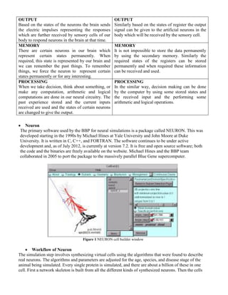 OUTPUT
Based on the states of the neurons the brain sends
the electric impulses representing the responses
which are further received by sensory cells of our
body to respond neurons in the brain at that time.
OUTPUT
Similarly based on the states of register the output
signal can be given to the artificial neurons in the
body which will be received by the sensory cell.
MEMORY
There are certain neurons in our brain which
represent certain states permanently. When
required, this state is represented by our brain and
we can remember the past things. To remember
things, we force the neuron to represent certain
states permanently or for any interesting.
MEMORY
It is not impossible to store the data permanently
by using the secondary memory. Similarly the
required states of the registers can be stored
permanently and when required these information
can be received and used.
PROCESSING
When we take decision, think about something, or
make any computation, arithmetic and logical
computations are done in our neural circuitry. The
past experience stored and the current inputs
received are used and the states of certain neurons
are changed to give the output.
PROCESSING
In the similar way, decision making can be done
by the computer by using some stored states and
the received input and the performing some
arithmetic and logical operations.
 Neuron
The primary software used by the BBP for neural simulations is a package called NEURON. This was
developed starting in the 1990s by Michael Hines at Yale University and John Moore at Duke
University. It is written in C, C++, and FORTRAN. The software continues to be under active
development and, as of July 2012, is currently at version 7.2. It is free and open source software; both
the code and the binaries are freely available on the website. Michael Hines and the BBP team
collaborated in 2005 to port the package to the massively parallel Blue Gene supercomputer.
Figure 1 NEURON cell builder window
 Workflow of Neuron
The simulation step involves synthesizing virtual cells using the algorithms that were found to describe
real neurons. The algorithms and parameters are adjusted for the age, species, and disease stage of the
animal being simulated. Every single protein is simulated, and there are about a billion of these in one
cell. First a network skeleton is built from all the different kinds of synthesized neurons. Then the cells
 