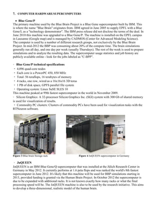 7. COMPUTER HARDWARE/SUPERCOMPUTERS
 Blue Gene/P
The primary machine used by the Blue Brain Project is a Blue Gene supercomputer built by IBM. This
is where the name "Blue Brain" originates from. IBM agreed in June 2005 to supply EPFL with a Blue
Gene/L as a "technology demonstrator". The IBM press release did not disclose the terms of the deal. In
June 2010 this machine was upgraded to a Blue Gene/P. The machine is installed on the EPFL campus
in Lausanne (Google map) and is managed by CADMOS (Center for Advanced Modeling Science).
The computer is used by a number of different research groups, not exclusively by the Blue Brain
Project. In mid-2012 the BBP was consuming about 20% of the compute time. The brain simulations
generally run all day, and one day per week (usually Thursdays). The rest of the week is used to prepare
simulations and to analyze the resulting data. The supercomputer usage statistics and job history are
publicly available online - look for the jobs labeled as "C-BPP".
Blue Gene/P technical specifications
4,096 quad-core nodes
Each core is a PowerPC 450, 850 MHz
Total: 56 teraflops, 16 terabytes of memory
4 racks, one row, wired as a 16x16x16 3D torus
1 PB of disk space, GPFS parallel file system
Operating system: Linux SuSE SLES 10
This machine peaked at 99th fastest supercomputer in the world in November 2009.
Silicon Graphics: A 32-processor Silicon Graphics Inc. (SGI) system with 300 Gb of shared memory
is used for visualization of results.
Commodity PC clusters: Clusters of commodity PCs have been used for visualization tasks with the
RTNeuron software.
Figure 3 Blue brain Storage rack Figure 4 JuQUEEN supercomputer in Germany
JuQUEEN
JuQUEEN is an IBM Blue Gene/Q supercomputer that was installed at the Jülich Research Center in
Germany in May 2012. It currently performs at 1.6 peta flops and was ranked the world's 8th fastest
supercomputer in June 2012. It's likely that this machine will be used for BBP simulations starting in
2013, provided funding is granted via the Human Brain Project. In October 2012 the supercomputer is
due to be expanded with additional racks. It is not known exactly how many racks or what the final
processing speed will be. The JuQUEEN machine is also to be used by the research initiative. This aims
to develop a three-dimensional, realistic model of the human brain.
 