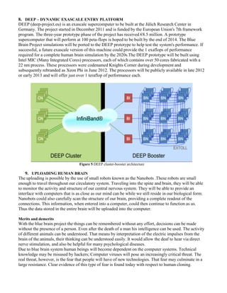 8. DEEP – DYNAMIC EXASCALE ENTRY PLATFORM
DEEP (deep-project.eu) is an exascale supercomputer to be built at the Jülich Research Center in
Germany. The project started in December 2011 and is funded by the European Union's 7th framework
program. The three-year prototype phase of the project has received €8.5 million. A prototype
supercomputer that will perform at 100 peta-flops is hoped to be built by the end of 2014. The Blue
Brain Project simulations will be ported to the DEEP prototype to help test the system's performance. If
successful, a future exascale version of this machine could provide the 1 exaflops of performance
required for a complete human brain simulation by the 2020s.The DEEP prototype will be built using
Intel MIC (Many Integrated Cores) processors, each of which contains over 50 cores fabricated with a
22 nm process. These processors were codenamed Knights Corner during development and
subsequently rebranded as Xeon Phi in June 2012. The processors will be publicly available in late 2012
or early 2013 and will offer just over 1 teraflop of performance each.
Figure 5 DEEP cluster-booster architecture
9. UPLOADING HUMAN BRAIN
The uploading is possible by the use of small robots known as the Nanobots .These robots are small
enough to travel throughout our circulatory system. Traveling into the spine and brain, they will be able
to monitor the activity and structure of our central nervous system. They will be able to provide an
interface with computers that is as close as our mind can be while we still reside in our biological form.
Nanobots could also carefully scan the structure of our brain, providing a complete readout of the
connections. This information, when entered into a computer, could then continue to function as us.
Thus the data stored in the entire brain will be uploaded into the computer.
Merits and demerits
With the blue brain project the things can be remembered without any effort, decisions can be made
without the presence of a person. Even after the death of a man his intelligence can be used. The activity
of different animals can be understood. That means by interpretation of the electric impulses from the
brain of the animals, their thinking can be understood easily. It would allow the deaf to hear via direct
nerve stimulation, and also be helpful for many psychological diseases.
Due to blue brain system human beings will become dependent on the computer systems. Technical
knowledge may be misused by hackers; Computer viruses will pose an increasingly critical threat. The
real threat, however, is the fear that people will have of new technologies. That fear may culminate in a
large resistance. Clear evidence of this type of fear is found today with respect to human cloning.
 