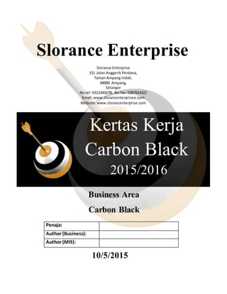 Kertas Kerja
Carbon Black
Fff
ff
2015/2016
Slorance Enterprise
Slorance Enterprise
151 Jalan Anggerik Perdana,
Taman Ampang Indah,
68000 Ampang,
Selangor
No tel: 0312345678, No fax: 0387654321
Email: www.slorancenterprisee.com
Website: www.slorancenterprise.com
Business Area
Carbon Black
Penaja:
Author (Business):
Author (MIS):
10/5/2015
 
