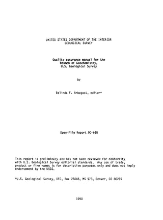 UNITED STATES DEPARTMENT OF THE INTERIOR
GEOLOGICAL SURVEY
Quality assurance manual for the
Branch of Geochemistry,
U.S. Geological Survey
by
Belinda F. Arbogast, editor*
Open-File Report 90-668
This report is preliminary and has not been reviewed for conformity
with U.S. Geological Survey editorial standards. Any use of trade,
product or firm names is for descriptive purposes only and does not imply
endorsement by the USGS.
*U.S. Geological Survey, DFC, Box 25046, MS 973, Denver, CO 80225
1990
 