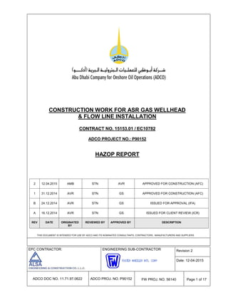 EPC CONTRACTOR: ENGINEERING SUB-CONTRACTOR Revision 2
Date: 12-04-2015
ADCO DOC NO. 11.71.97.0622 ADCO PROJ. NO. P90152 FW PROJ. NO. 56140 Page 1 of 17
CONSTRUCTION WORK FOR ASR GAS WELLHEAD
& FLOW LINE INSTALLATION
CONTRACT NO. 15153.01 / EC10782
ADCO PROJECT NO.: P90152
HAZOP REPORT
THIS DOCUMENT IS INTENDED FOR USE BY ADCO AND ITS NOMINATED CONSULTANTS, CONTRACTORS, MANUFACTURERS AND SUPPLIERS
2 12.04.2015 AMB STN AVR APPROVED FOR CONSTRUCTION (AFC)
1 31.12.2014 AVR STN GS APPROVED FOR CONSTRUCTION (AFC)
B 24.12.2014 AVR STN GS ISSUED FOR APPROVAL (IFA)
A 16.12.2014 AVR STN GS ISSUED FOR CLIENT REVIEW (ICR)
REV DATE ORIGINATED
BY
REVIEWED BY APPROVED BY DESCRIPTION
 
