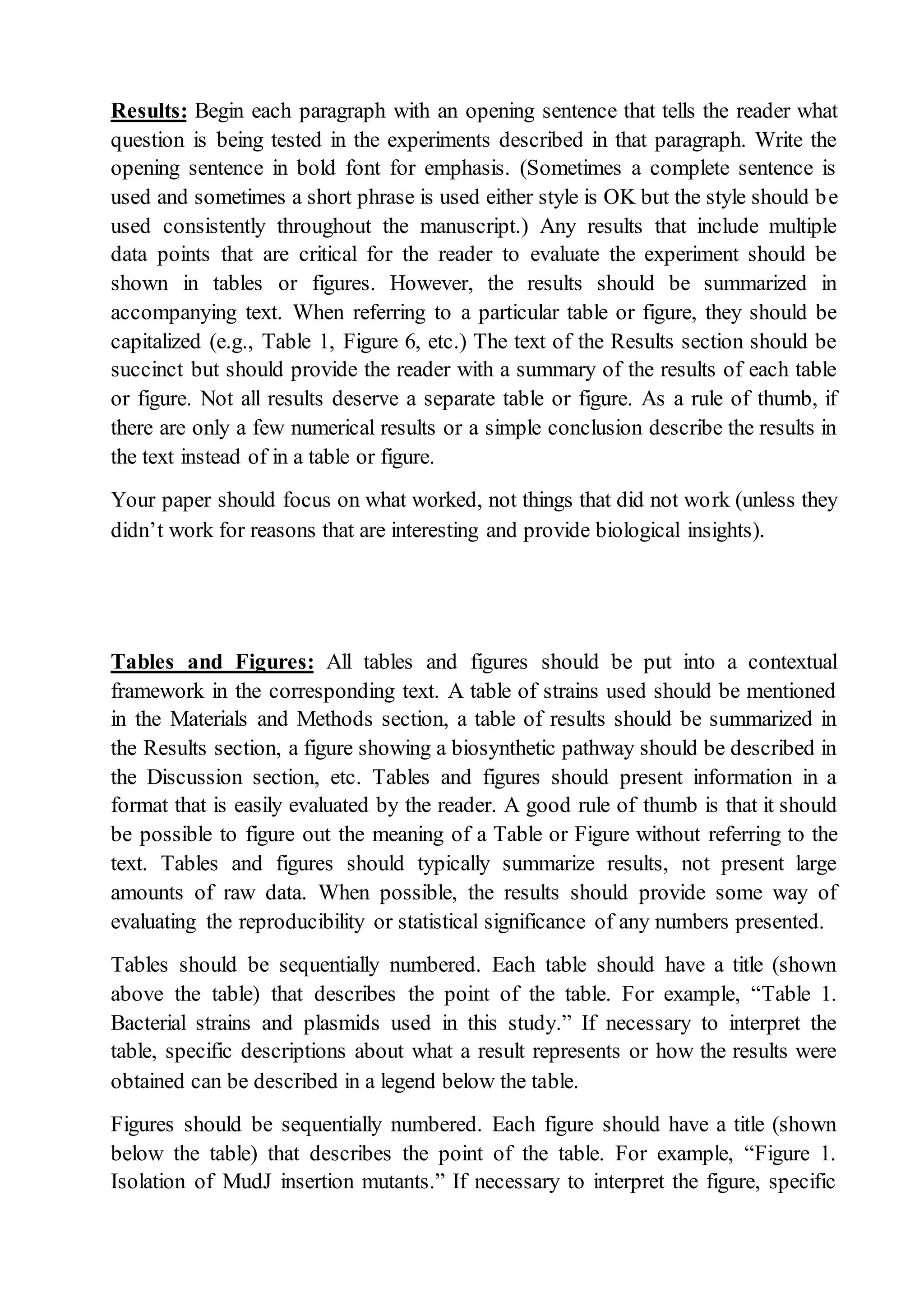 Results: Begin each paragraph with an opening sentence that tells the reader what
question is being tested in the experiments described in that paragraph. Write the
opening sentence in bold font for emphasis. (Sometimes a complete sentence is
used and sometimes a short phrase is used either style is OK but the style should be
used consistently throughout the manuscript.) Any results that include multiple
data points that are critical for the reader to evaluate the experiment should be
shown in tables or figures. However, the results should be summarized in
accompanying text. When referring to a particular table or figure, they should be
capitalized (e.g., Table 1, Figure 6, etc.) The text of the Results section should be
succinct but should provide the reader with a summary of the results of each table
or figure. Not all results deserve a separate table or figure. As a rule of thumb, if
there are only a few numerical results or a simple conclusion describe the results in
the text instead of in a table or figure.
Your paper should focus on what worked, not things that did not work (unless they
didn’t work for reasons that are interesting and provide biological insights).
Tables and Figures: All tables and figures should be put into a contextual
framework in the corresponding text. A table of strains used should be mentioned
in the Materials and Methods section, a table of results should be summarized in
the Results section, a figure showing a biosynthetic pathway should be described in
the Discussion section, etc. Tables and figures should present information in a
format that is easily evaluated by the reader. A good rule of thumb is that it should
be possible to figure out the meaning of a Table or Figure without referring to the
text. Tables and figures should typically summarize results, not present large
amounts of raw data. When possible, the results should provide some way of
evaluating the reproducibility or statistical significance of any numbers presented.
Tables should be sequentially numbered. Each table should have a title (shown
above the table) that describes the point of the table. For example, “Table 1.
Bacterial strains and plasmids used in this study.” If necessary to interpret the
table, specific descriptions about what a result represents or how the results were
obtained can be described in a legend below the table.
Figures should be sequentially numbered. Each figure should have a title (shown
below the table) that describes the point of the table. For example, “Figure 1.
Isolation of MudJ insertion mutants.” If necessary to interpret the figure, specific
 