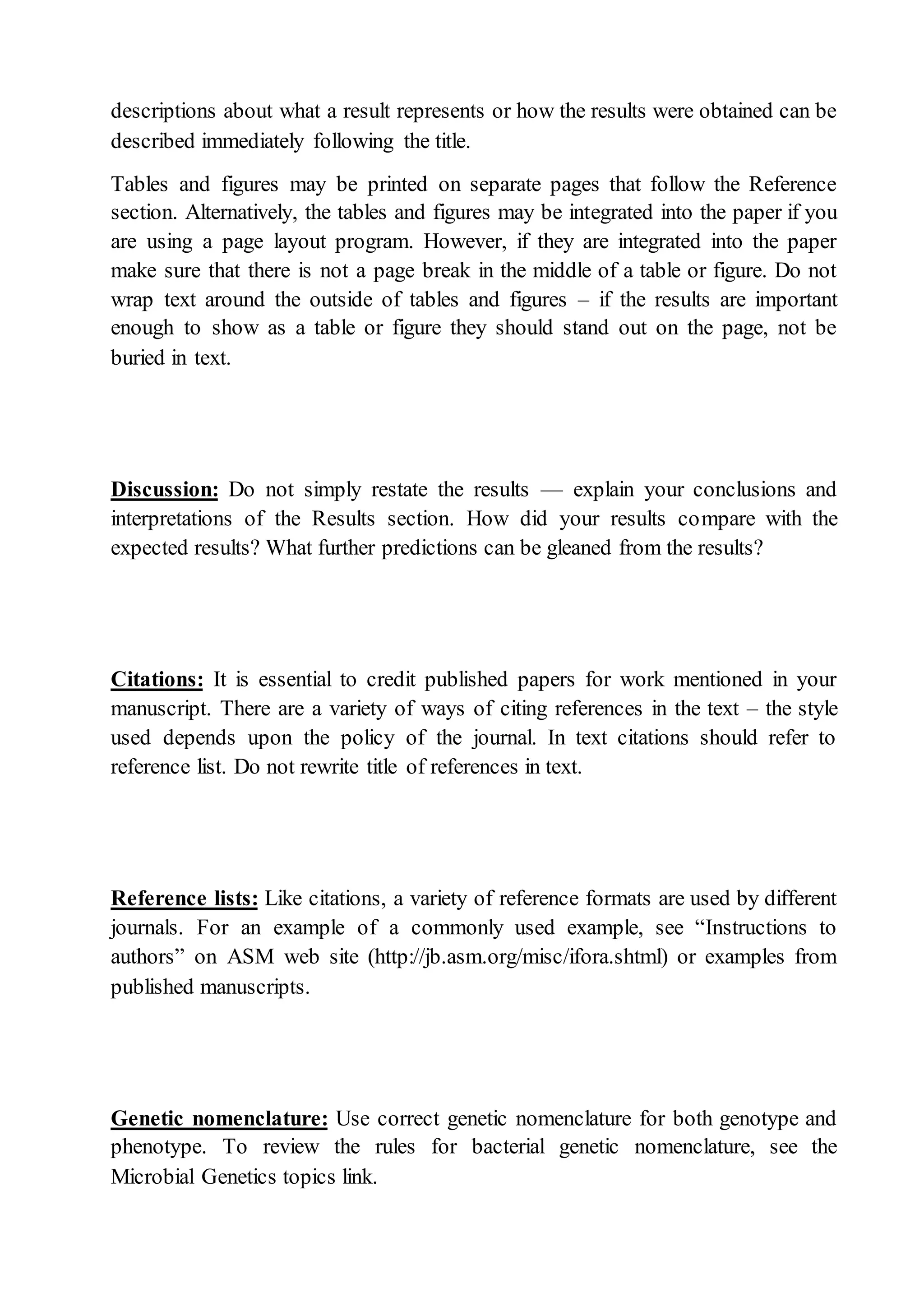 descriptions about what a result represents or how the results were obtained can be
described immediately following the title.
Tables and figures may be printed on separate pages that follow the Reference
section. Alternatively, the tables and figures may be integrated into the paper if you
are using a page layout program. However, if they are integrated into the paper
make sure that there is not a page break in the middle of a table or figure. Do not
wrap text around the outside of tables and figures – if the results are important
enough to show as a table or figure they should stand out on the page, not be
buried in text.
Discussion: Do not simply restate the results — explain your conclusions and
interpretations of the Results section. How did your results compare with the
expected results? What further predictions can be gleaned from the results?
Citations: It is essential to credit published papers for work mentioned in your
manuscript. There are a variety of ways of citing references in the text – the style
used depends upon the policy of the journal. In text citations should refer to
reference list. Do not rewrite title of references in text.
Reference lists: Like citations, a variety of reference formats are used by different
journals. For an example of a commonly used example, see “Instructions to
authors” on ASM web site (http://jb.asm.org/misc/ifora.shtml) or examples from
published manuscripts.
Genetic nomenclature: Use correct genetic nomenclature for both genotype and
phenotype. To review the rules for bacterial genetic nomenclature, see the
Microbial Genetics topics link.
 