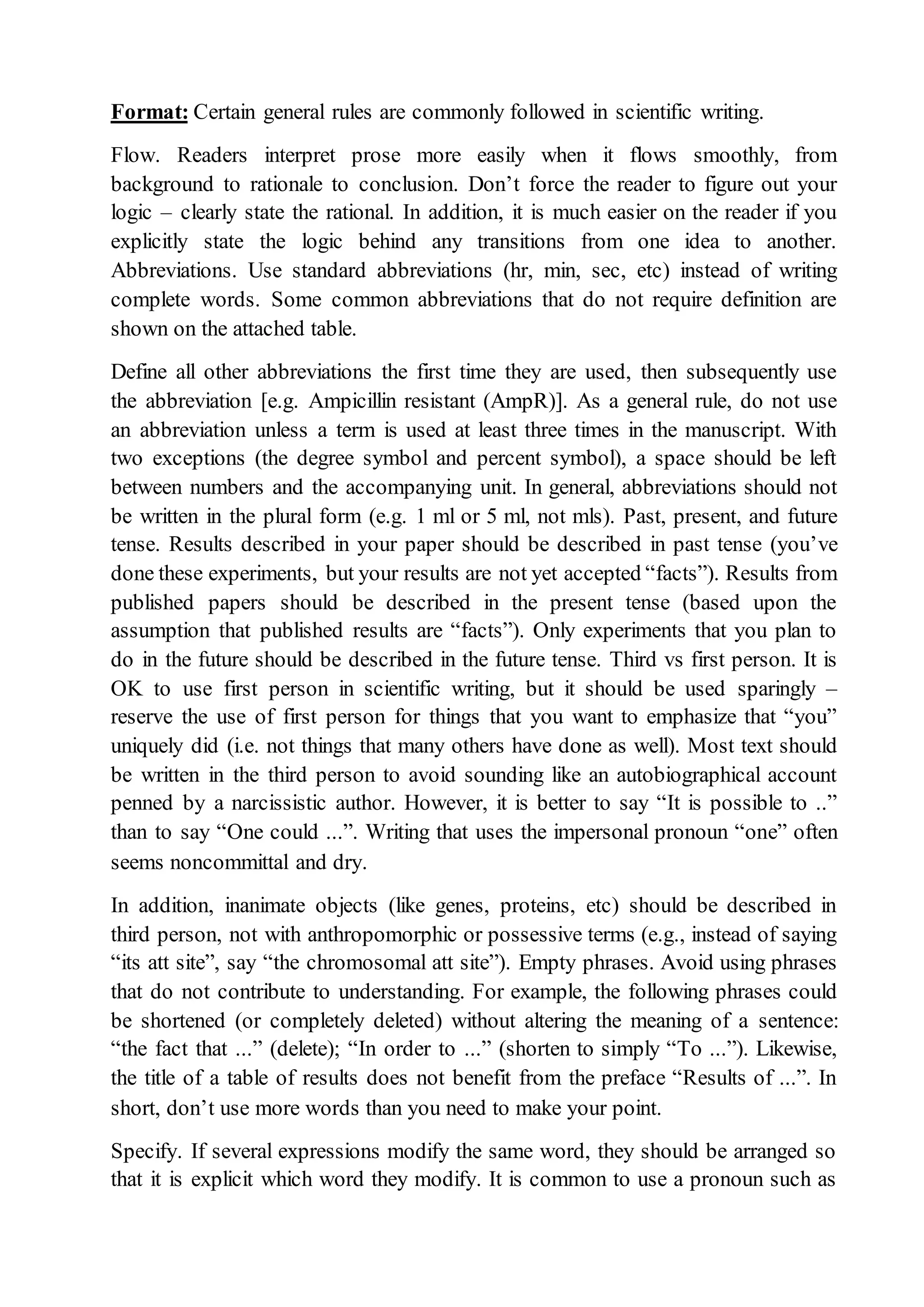 Format: Certain general rules are commonly followed in scientific writing.
Flow. Readers interpret prose more easily when it flows smoothly, from
background to rationale to conclusion. Don’t force the reader to figure out your
logic – clearly state the rational. In addition, it is much easier on the reader if you
explicitly state the logic behind any transitions from one idea to another.
Abbreviations. Use standard abbreviations (hr, min, sec, etc) instead of writing
complete words. Some common abbreviations that do not require definition are
shown on the attached table.
Define all other abbreviations the first time they are used, then subsequently use
the abbreviation [e.g. Ampicillin resistant (AmpR)]. As a general rule, do not use
an abbreviation unless a term is used at least three times in the manuscript. With
two exceptions (the degree symbol and percent symbol), a space should be left
between numbers and the accompanying unit. In general, abbreviations should not
be written in the plural form (e.g. 1 ml or 5 ml, not mls). Past, present, and future
tense. Results described in your paper should be described in past tense (you’ve
done these experiments, but your results are not yet accepted “facts”). Results from
published papers should be described in the present tense (based upon the
assumption that published results are “facts”). Only experiments that you plan to
do in the future should be described in the future tense. Third vs first person. It is
OK to use first person in scientific writing, but it should be used sparingly –
reserve the use of first person for things that you want to emphasize that “you”
uniquely did (i.e. not things that many others have done as well). Most text should
be written in the third person to avoid sounding like an autobiographical account
penned by a narcissistic author. However, it is better to say “It is possible to ..”
than to say “One could ...”. Writing that uses the impersonal pronoun “one” often
seems noncommittal and dry.
In addition, inanimate objects (like genes, proteins, etc) should be described in
third person, not with anthropomorphic or possessive terms (e.g., instead of saying
“its att site”, say “the chromosomal att site”). Empty phrases. Avoid using phrases
that do not contribute to understanding. For example, the following phrases could
be shortened (or completely deleted) without altering the meaning of a sentence:
“the fact that ...” (delete); “In order to ...” (shorten to simply “To ...”). Likewise,
the title of a table of results does not benefit from the preface “Results of ...”. In
short, don’t use more words than you need to make your point.
Specify. If several expressions modify the same word, they should be arranged so
that it is explicit which word they modify. It is common to use a pronoun such as
 