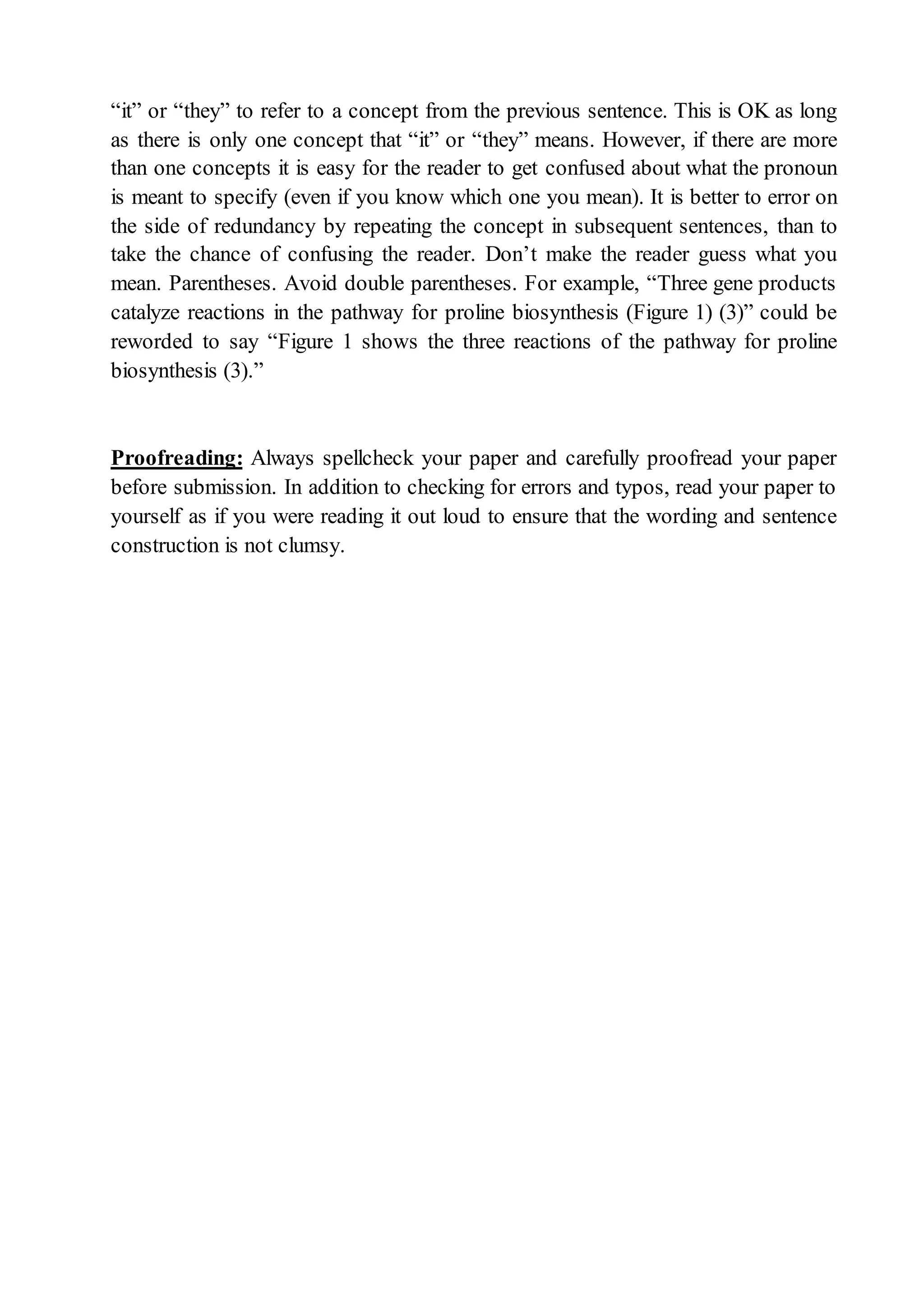 “it” or “they” to refer to a concept from the previous sentence. This is OK as long
as there is only one concept that “it” or “they” means. However, if there are more
than one concepts it is easy for the reader to get confused about what the pronoun
is meant to specify (even if you know which one you mean). It is better to error on
the side of redundancy by repeating the concept in subsequent sentences, than to
take the chance of confusing the reader. Don’t make the reader guess what you
mean. Parentheses. Avoid double parentheses. For example, “Three gene products
catalyze reactions in the pathway for proline biosynthesis (Figure 1) (3)” could be
reworded to say “Figure 1 shows the three reactions of the pathway for proline
biosynthesis (3).”
Proofreading: Always spellcheck your paper and carefully proofread your paper
before submission. In addition to checking for errors and typos, read your paper to
yourself as if you were reading it out loud to ensure that the wording and sentence
construction is not clumsy.
 