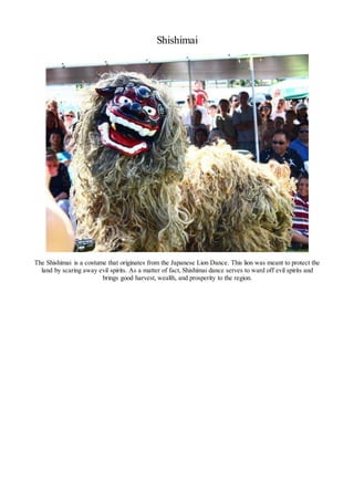 Shishimai
The Shishimai is a costume that originates from the Japanese Lion Dance. This lion was meant to protect the
land by scaring away evil spirits. As a matter of fact, Shishimai dance serves to ward off evil spirits and
brings good harvest, wealth, and prosperity to the region.
 