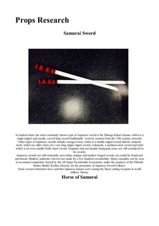 Props Research
Samurai Sword
In modern times the most commonly known type of Japanese sword is the Shinogi-Zukuri katana, which is a
single-edged and usually curved long sword traditionally worn by samurai from the 15th century onwards.
Other types of Japanese swords include: tsurugi or ken, which is a double-edged sword;ōdachi, nodachi,
tachi, which are older styles of a very long single-edged sword; wakizashi, a medium-sized sword and tantō
which is an even smaller knife-sized sword. Naginata and yari despite being pole-arms are still considered to
be swords.
Japanese swords are still commonly seen today, antique and modern forged swords can easily be found and
purchased. Modern, authentic nihontō are made by a few hundred swordsmiths. Many examples can be seen
at an annual competition hosted by the All Japan Swordsmith Association, under the auspices of the Nihontō
Bunka Shinkō Kyōkai (Society for the promotion of Japanese Sword Culture).
Some western historians have said that Japanese katana were among the finest cutting weapons in world
military history.
Horse of Samurai
 