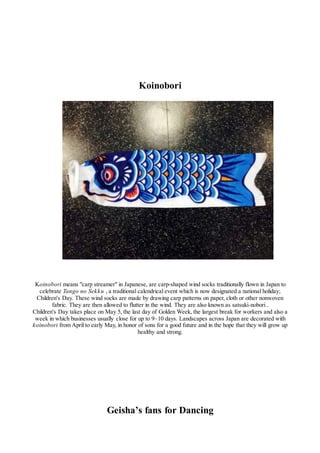 Koinobori
Koinobori means "carp streamer" in Japanese, are carp-shaped wind socks traditionally flown in Japan to
celebrate Tango no Sekku , a traditional calendrical event which is now designated a national holiday;
Children's Day. These wind socks are made by drawing carp patterns on paper, cloth or other nonwoven
fabric. They are then allowed to flutter in the wind. They are also known as satsuki-nobori .
Children's Day takes place on May 5, the last day of Golden Week, the largest break for workers and also a
week in which businesses usually close for up to 9–10 days. Landscapes across Japan are decorated with
koinobori from April to early May, in honor of sons for a good future and in the hope that they will grow up
healthy and strong.
Geisha’s fans for Dancing
 