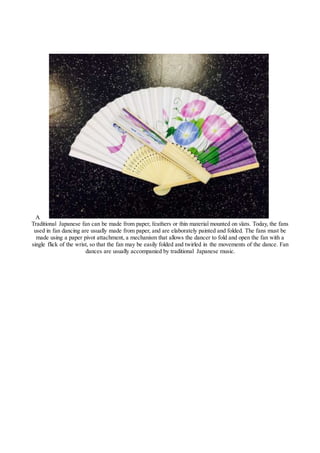 A
Traditional Japanese fan can be made from paper, feathers or thin material mounted on slats. Today, the fans
used in fan dancing are usually made from paper, and are elaborately painted and folded. The fans must be
made using a paper pivot attachment, a mechanism that allows the dancer to fold and open the fan with a
single flick of the wrist, so that the fan may be easily folded and twirled in the movements of the dance. Fan
dances are usually accompanied by traditional Japanese music.
 