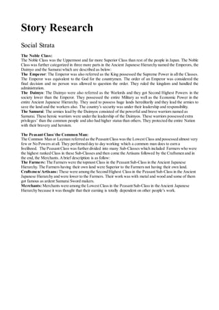 Story Research
Social Strata
The Noble Class:
The Noble Class was the Uppermost and far more Superior Class than rest of the people in Japan. The Noble
Class was further categorized in three more parts in the Ancient Japanese Hierarchy named the Emperors, the
Daimyo and the Samurai which are described as below:
The Emperor: The Emperor was also referred as the King possessed the Supreme Power in all the Classes.
The Emperor was equivalent to the God for the countrymen. The order of an Emperor was considered the
final decision and no person was allowed to question the order. They ruled the kingdom and handled the
administration.
The Daimyo: The Daimyo were also referred as the Warlords and they got Second Highest Powers in the
society lower than the Emperor. They possessed the entire Military as well as the Economic Power in the
entire Ancient Japanese Hierarchy. They used to possess huge lands hereditarily and they lead the armies to
save the land and the workers also. The country’s security was under their leadership and responsibility.
The Samurai: The armies lead by the Daimyos consisted of the powerful and brave warriors named as
Samurai. These heroic warriors were under the leadership of the Daimyos. These warriors possessed extra
privileges’ than the common people and also had higher status than others. They protected the entire Nation
with their bravery and heroism.
The Peasant Class/ the Common Man:
The Common Man or Layman referred as the Peasant Class was the Lowest Class and possessed almost very
few or No Powers at all. They performed day to day working which a common man does to earn a
livelihood. The Peasant Class was further divided into many Sub-Classes which included Farmers who were
the highest ranked Class in these Sub-Classes and then come the Artisans followed by the Craftsmen and in
the end, the Merchants.Abrief description is as follow:
The Farmers: The Farmers were the topmost Class in the Peasant Sub-Class in the Ancient Japanese
Hierarchy. The Farmers having their own land were Superior to the Farmers not having their own land.
Craftsmen/Artisans: These were among the Second Highest Class in the Peasant Sub-Class in the Ancient
Japanese Hierarchy and were lower to the Farmers. Their work was with metal and wood and some of them
got famous as ardent Samurai Sword makers.
Merchants: Merchants were among the Lowest Class in the Peasant Sub-Class in the Ancient Japanese
Hierarchy because it was thought that their earning is totally dependent on other people’s work.
 