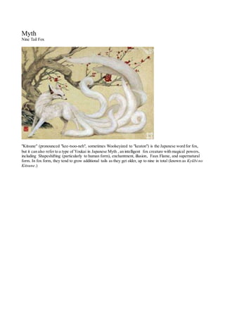 Myth
Nine Tail Fox
"Kitsune" (pronounced "kee-tsoo-neh", sometimes Woolseyized to "keaton") is the Japanese word for fox,
but it can also refer to a type of Youkai in Japanese Myth , an intelligent fox creature with magical powers,
including Shapeshifting (particularly to human form), enchantment, illusion, Faux Flame, and supernatural
form. In fox form, they tend to grow additional tails as they get older, up to nine in total (known as Kyūbi no
Kitsune.)
 