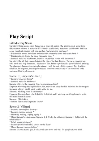 Play Script
Introductory Scene
Narrator : Once upon a time, Japan was a peaceful nation. The citizens went about their
daily routine without a worry in life. Farmers could farm, merchants could trade, and kids
could run about playing with one another. And everyone was happy!
* Blacksmith, monk, merchant and musician enters the scene and roam about *
* Blacksmith sits down, the three Samurai's enter *
* Samurai walks to blacksmith, inspects sword then leaves with the sword *
Narrator : But all that changed during the rule of the Edo Empire. The new emperor was
evil, harsh and very inhumane. Because of this, Japan experienced a period of civil uprising.
The pheasants became increasingly unhappy with the rule of the emperor. This lead to a
rebellion. In response, the emperor needed someone to take care of the rebellion, so he
summoned his loyal samurai.
Scene 1 [Emperor's Court]
* Emperor sited on throne*
* Samurai walks in and bows*
Samurai : Greets the emperor. Sire, you summoned me?
Emperor: Greetings my loyal soldier. Yes, there is an issue that has bothered me for the past
few days which I would want you to settle for me.
Samurai: My king, what is the matter?
Emperor: Peasants have rebelled at the X district, and I want my most loyal man to settle
this rebellion at all costs.
Samurai: Okiedokies.
*Samurai leaves the Emperor's courts*
Scene 2 [Village]
* Peasants in complete disarray*
* Peasants running around *
* Shouting, wailing, crying, agony *
* Three Samurai's enter scene. Samurai 2 & 3 kills the villagers. Samurai 1 fights with the
rebel leader *
* Rebel leader is injured *
* Peasant (rebellion leader) kneels on the floor *
* Three Samurai surrounds him *
Samurai : Look around you. I told you it can never end well for people of your kind!
 