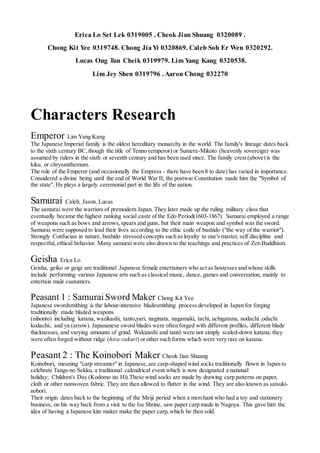 Erica Lo Set Lek 0319005 . Cheok Jian Shuang 0320089 .
Chong Kit Yee 0319748. Chong JiaYi 0320869. Caleb Soh Er Wen 0320292.
Lucas Ong Tun Cheik 0319979. Lim Yang Kang 0320538.
Lim Jey Shen 0319796 . Aaron Chong 032270
Characters Research
Emperor Lim Yang Kang
The Japanese Imperial family is the oldest hereditary monarchy in the world. The family's lineage dates back
to the sixth century BC,though the title of Tenno (emperor) or Sumera-Mikoto (heavenly sovereign) was
assumed by rulers in the sixth or seventh century and has been used since. The family crest (above) is the
kiku, or chrysanthemum.
The role of the Emperor (and occasionally the Empress - there have been 8 to date) has varied in importance.
Considered a divine being until the end of World War II, the postwar Constitution made him the "Symbol of
the state". He plays a largely ceremonial part in the life of the nation.
Samurai Caleb, Jason, Lucas
The samurai were the warriors of premodern Japan. They later made up the ruling military class that
eventually became the highest ranking social caste of the Edo Period(1603-1867). Samurai employed a range
of weapons such as bows and arrows,spears and guns, but their main weapon and symbol was the sword.
Samurai were supposed to lead their lives according to the ethic code of bushido ("the way of the warrior").
Strongly Confucian in nature, bushido stressed concepts such as loyalty to one's master, self discipline and
respectful, ethical behavior. Many samurai were also drawn to the teachings and practices of Zen Buddhism.
Geisha Erica Lo
Geisha, geiko or geigi are traditional Japanese female entertainers who act as hostesses and whose skills
include performing various Japanese arts such as classical music, dance, games and conversation, mainly to
entertain male customers.
Peasant 1 : Samurai Sword Maker Chong Kit Yee
Japanese swordsmithing is the labour-intensive bladesmithing process developed in Japan for forging
traditionally made bladed weapons
(nihonto) including katana, wazikashi, tanto,yari, naginata, nagamaki, tachi, uchigatana, nodachi ,odachi
kodachii, and ya (arrow). Japananese sword blades were often forged with different profiles, different blade
thicknesses, and varying amounts of grind. Wakizashi and tantō were not simply scaled-down katana; they
were often forged without ridge (hira-zukuri) or other such forms which were very rare on katana.
Peasant 2 : The Koinobori Maker Cheok Jian Shuang
Koinobori, meaning "carp streamer"in Japanese,are carp-shaped wind socks traditionally flown in Japan to
celebrate Tango no Sekku, a traditional calendrical event which is now designated a national
holiday; Children's Day (Kodomo no Hi).These wind socks are made by drawing carp patterns on paper,
cloth or other nonwoven fabric. They are then allowed to flutter in the wind. They are also known as satsuki-
nobori.
Their origin dates back to the beginning of the Meiji period when a merchant who had a toy and stationery
business, on his way back from a visit to the Ise Shrine, saw paper carp made in Nagoya. This gave him the
idea of having a Japanese kite maker make the paper carp,which he then sold.
 