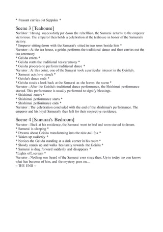 * Peasant carries out Seppuku *
Scene 3 [Teahouse]
Narrator : Having successfully put down the rebelllion, the Samurai returns to the emperor
victorious. The emperor then holds a celebration at the teahouse in honor of the Samurai's
victory.
* Emperor sitting down with the Samurai's sitted in two rows beside him *
Narrator : At the tea house, a geisha performs the traditional dance and then carries out the
tea ceremony
* Geisha enters *
* Geisha starts the traditional tea ceremony *
* Geisha proceeds to perform traditional dance *
Narrator : At this point, one of the Samurai took a particular interest in the Geisha's.
* Samurai acts love struck *
* Geisha's dance ends *
* Geisha steals a look back at the Samurai as she leaves the scene *
Narrator ; After the Geisha's traditional dance performance, the Shishimai performance
started. This performance is usually performed to signify blessings.
* Shishimai enters *
* Shishimai performance starts *
* Shishimai performance ends *
Narrator : The celebration concluded with the end of the shishimai's performance. The
emperor and his loyal Samurai's then left for their respective residence.
Scene 4 [Samurai's Bedroom]
Narrator : Back at his residence, the Samurai went to bed and soon started to dream.
* Samurai is sleeping *
* Dreams about Geisha transforming into the nine-tail fox *
* Wakes up suddenly *
* Notices the Geisha standing at a dark corner in his room *
* Slowly stands up and walks hesitantly towards the Geisha *
* Samurai is drag forward suddenly and disappears *
*Lights off, scream *
Narrator : Nothing was heard of the Samurai ever since then. Up to today, no one knows
what has become of him, and the mystery goes on....
~ THE END ~
 