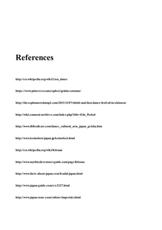References
http://en.wikipedia.org/wiki/Lion_dance
https://www.pinterest.com/explore/geisha-costume/
http://thesophomoreslump2.com/2013/11/07/shishi-mai-lion-dance-festival-in-okinawa/
http://wiki.samurai-archives.com/index.php?title=Edo_Period
http://www.fitforafeast.com/dance_cultural_asia_japan_geisha.htm
http://www.koinobori-japan.jp/koinobori.html
http://en.wikipedia.org/wiki/Kitsune
http://www.mythicalcreaturesguide.com/page/Kitsune
http://www.facts-about-japan.com/feudal-japan.html
http://www.japan-guide.com/e/e2127.html
http://www.japan-zone.com/culture/imperial.shtml
 