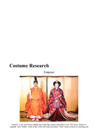 Costume Research
Emperor
"Sokutai" is the most formal clothing that really high ranked court officer wore. The name, "Sokutai" is
originally from "Sekitai" which is like a belt with stone decoration. "Soku" means a bunch of something and
 