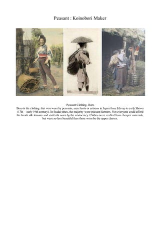 Peasant : Koinobori Maker
Peasant Clothing- Boro
Boro is the clothing that was worn by peasants, merchants or artisans in Japan from Edo up to early Showa
(17th – early 19th century). In feudal times, the majority were peasant farmers. Not everyone could afford
the lavish silk kimono and vivid obi worn by the aristocracy. Clothes were crafted from cheaper materials,
but were no less beautiful than those worn by the upper classes.
 