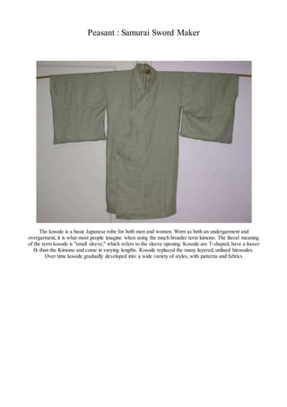 Peasant : Samurai Sword Maker
The kosode is a basic Japanese robe for both men and women. Worn as both an undergarment and
overgarment, it is what most people imagine when using the much broader term kimono. The literal meaning
of the term kosode is "small sleeve," which refers to the sleeve opening. Kosode are T-shaped, have a looser
fit than the Kimono and come in varying lengths. Kosode replaced the many layered, unlined hirosodes.
Over time kosode gradually developed into a wide variety of styles, with patterns and fabrics
 