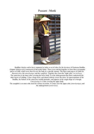 Peasant : Monk
Buddhist kāṣāya said to have originated in India as set of robes for the devotees of Gautama Buddha.
. Original kāṣāya were constructed of discarded fabric. These were stitched together to form three rectangular
pieces of cloth, which were then fit over the body in a specific manner. The three main pieces of cloth are
theantarvāsa, the uttarāsaṅga, and the saṃghāti. Together they form the "triple robe," or tricīvara.
The antarvāsa is the inner robe covering the lower body. It is the undergarment that flows underneath the
other layers of clothing. It has a large neck, and almost entirely covers the torso. In representations of the
Buddha, the bottom of the antarvāsa usually protrudes, and appears in the rough shape of a triangle.
Uttarāsaṅga is a robe covering the upper body.
The saṃghāti is an outer robe used for various occasions. It comes over the upper robe (uttarāsaṅga), and
the undergarment (antarvāsa).
 