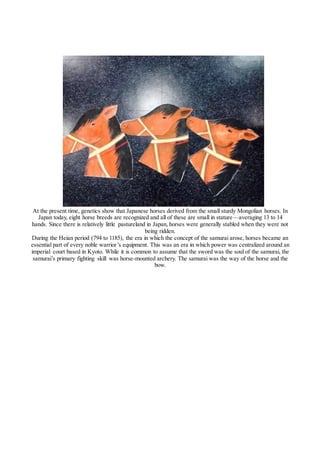At the present time, genetics show that Japanese horses derived from the small sturdy Mongolian horses. In
Japan today, eight horse breeds are recognized and all of these are small in stature—averaging 13 to 14
hands. Since there is relatively little pastureland in Japan, horses were generally stabled when they were not
being ridden.
During the Heian period (794 to 1185), the era in which the concept of the samurai arose, horses became an
essential part of every noble warrior’s equipment. This was an era in which power was centralized around an
imperial court based in Kyoto. While it is common to assume that the sword was the soul of the samurai, the
samurai’s primary fighting skill was horse-mounted archery. The samurai was the way of the horse and the
bow.
 
