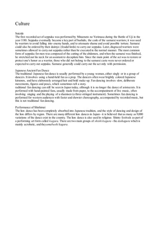 Culture
Suicide
The first recorded act of seppuku was performed by Minamoto no Yorimasa during the Battle of Uji in the
year 1180. Seppuku eventually became a key part of bushido, the code of the samurai warriors; it was used
by warriors to avoid falling into enemy hands, and to attenuate shame and avoid possible torture. Samurai
could also be ordered by their daimyo (feudal lords) to carry out seppuku. Later, disgraced warriors were
sometimes allowed to carry out seppuku rather than be executed in the normal manner. The most common
form of seppuku for men was composed of the cutting of the abdomen, and when the samurai was finished,
he stretched out his neck for an assistant to decapitate him. Since the main point of the act was to restore or
protect one's honor as a warrior, those who did not belong to the samurai caste were never ordered or
expected to carry out seppuku. Samurai generally could carry out the act only with permission.
Japanese Ancient Fan Dance
The traditional Japanese fan dance is usually performed by a young woman, either singly or in a group of
dancers. It involves using a hand-held fan as a prop. The dancers often wear brightly colored Japanese
kimonos, and have elaborately arranged hair and bold make-up. Fan dancing involves slow, deliberate
movements, figures and poses, which sometimes tell a story.
raditional fan dancing can still be seen in Japan today, although it is no longer the dance of aristocrats. It is
performed with hand-painted fans, usually made from paper, to the accompaniment of live music, often
involving singing and the playing of a shamisen (a three-stringed instrument). Sometimes fan dancing is
performed for western audiences with faster and showier choreography, accompanied by recorded music, but
this is not traditional fan dancing.
Performance of Shishimai
The lion dance has been completely absorbed into Japanese tradition, and the style of dancing and design of
the lion differs by region. There are many different lion dances in Japan - it is believed that as many as 9,000
variations of the dance exist in the country. The lion dance is also used in religious Shinto festivals as part of
a performing art form called kagura. There are two main groups of shishi kagura - the daikagura which is
mainly acrobatic, and theyamabushi kagura.
 