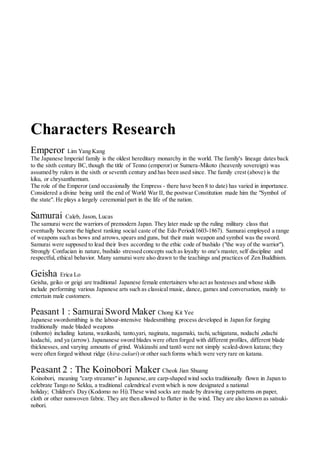 Characters Research
Emperor Lim Yang Kang
The Japanese Imperial family is the oldest hereditary monarchy in the world. The family's lineage dates back
to the sixth century BC,though the title of Tenno (emperor) or Sumera-Mikoto (heavenly sovereign) was
assumed by rulers in the sixth or seventh century and has been used since. The family crest (above) is the
kiku, or chrysanthemum.
The role of the Emperor (and occasionally the Empress - there have been 8 to date) has varied in importance.
Considered a divine being until the end of World War II, the postwar Constitution made him the "Symbol of
the state". He plays a largely ceremonial part in the life of the nation.
Samurai Caleb, Jason, Lucas
The samurai were the warriors of premodern Japan. They later made up the ruling military class that
eventually became the highest ranking social caste of the Edo Period(1603-1867). Samurai employed a range
of weapons such as bows and arrows,spears and guns, but their main weapon and symbol was the sword.
Samurai were supposed to lead their lives according to the ethic code of bushido ("the way of the warrior").
Strongly Confucian in nature, bushido stressed concepts such as loyalty to one's master, self discipline and
respectful, ethical behavior. Many samurai were also drawn to the teachings and practices of Zen Buddhism.
Geisha Erica Lo
Geisha, geiko or geigi are traditional Japanese female entertainers who act as hostesses and whose skills
include performing various Japanese arts such as classical music, dance, games and conversation, mainly to
entertain male customers.
Peasant 1 : Samurai Sword Maker Chong Kit Yee
Japanese swordsmithing is the labour-intensive bladesmithing process developed in Japan for forging
traditionally made bladed weapons
(nihonto) including katana, wazikashi, tanto,yari, naginata, nagamaki, tachi, uchigatana, nodachi ,odachi
kodachii, and ya (arrow). Japananese sword blades were often forged with different profiles, different blade
thicknesses, and varying amounts of grind. Wakizashi and tantō were not simply scaled-down katana; they
were often forged without ridge (hira-zukuri) or other such forms which were very rare on katana.
Peasant 2 : The Koinobori Maker Cheok Jian Shuang
Koinobori, meaning "carp streamer"in Japanese,are carp-shaped wind socks traditionally flown in Japan to
celebrate Tango no Sekku, a traditional calendrical event which is now designated a national
holiday; Children's Day (Kodomo no Hi).These wind socks are made by drawing carp patterns on paper,
cloth or other nonwoven fabric. They are then allowed to flutter in the wind. They are also known as satsuki-
nobori.
 
