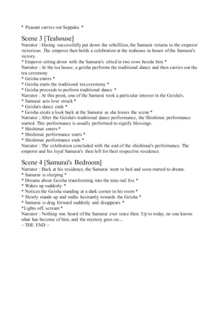 * Peasant carries out Seppuku *
Scene 3 [Teahouse]
Narrator : Having successfully put down the rebelllion, the Samurai returns to the emperor
victorious. The emperor then holds a celebration at the teahouse in honor of the Samurai's
victory.
* Emperor sitting down with the Samurai's sitted in two rows beside him *
Narrator : At the tea house, a geisha performs the traditional dance and then carries out the
tea ceremony
* Geisha enters *
* Geisha starts the traditional tea ceremony *
* Geisha proceeds to perform traditional dance *
Narrator : At this point, one of the Samurai took a particular interest in the Geisha's.
* Samurai acts love struck *
* Geisha's dance ends *
* Geisha steals a look back at the Samurai as she leaves the scene *
Narrator ; After the Geisha's traditional dance performance, the Shishimai performance
started. This performance is usually performed to signify blessings.
* Shishimai enters *
* Shishimai performance starts *
* Shishimai performance ends *
Narrator : The celebration concluded with the end of the shishimai's performance. The
emperor and his loyal Samurai's then left for their respective residence.
Scene 4 [Samurai's Bedroom]
Narrator : Back at his residence, the Samurai went to bed and soon started to dream.
* Samurai is sleeping *
* Dreams about Geisha transforming into the nine-tail fox *
* Wakes up suddenly *
* Notices the Geisha standing at a dark corner in his room *
* Slowly stands up and walks hesitantly towards the Geisha *
* Samurai is drag forward suddenly and disappears *
*Lights off, scream *
Narrator : Nothing was heard of the Samurai ever since then. Up to today, no one knows
what has become of him, and the mystery goes on....
~ THE END ~
 