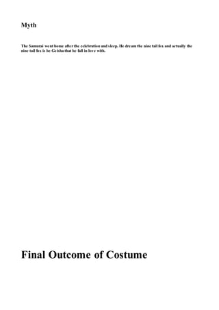Myth
The Samurai went home after the celebration and sleep. He dream the nine tail fox and actually the
nine tail fox is he Geisha that he fall in love with.
Final Outcome of Costume
 
