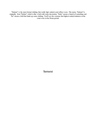 "Sokutai" is the most formal clothing that really high ranked court officer wore. The name, "Sokutai" is
originally from "Sekitai" which is like a belt with stone decoration. "Soku" means a bunch of something and
"tai" means a belt that binds up some clothing. You'll see the costume that highest ranked ministers in the
court wore in the Heian period.
Samurai
 