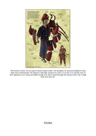 The Samurai warrior was an expert in hand to hand combat. The disciplines he mastered included Ju Jitsu,
Iaido and swordsmanship. The Samurai would fight mounted on a horse or on foot. It is said that some of
their opponents were strong and skilled enough to be able to punch through the Samurai armor with a single
strike from their fist.
Geisha
 