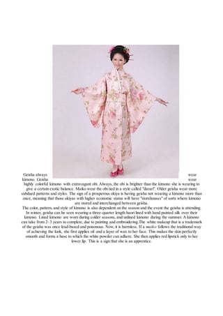 Geisha always wear
kimono. Geisha wear
highly colorful kimono with extravagant obi. Always, the obi is brighter than the kimono she is wearing to
give a certain exotic balance. Maiko wear the obi tied in a style called "darari". Older geisha wear more
subdued patterns and styles. The sign of a prosperous okiya is having geisha not wearing a kimono more than
once, meaning that those okiyas with higher economic status will have "storehouses" of sorts where kimono
are stored and interchanged between geisha.
The color, pattern, and style of kimono is also dependent on the season and the event the geisha is attending.
In winter, geisha can be seen wearing a three-quarter length haori lined with hand painted silk over their
kimono. Lined kimono are worn during colder seasons, and unlined kimono during the summer. A kimono
can take from 2–3 years to complete, due to painting and embroidering.The white makeup that is a trademark
of the geisha was once lead-based and poisonous. Now, it is harmless. If a maiko follows the traditional way
of achieving the look, she first applies oil and a layer of wax to her face. This makes the skin perfectly
smooth and forms a base to which the white powder can adhere. She then applies red lipstick only to her
lower lip. This is a sign that she is an apprentice.
 