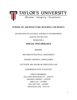  
SCHOOL OF ARCHITECTURE, BUILDING AND DESIGN 
  
FOUNDATION IN NATURAL AND BUILT ENVIRONMENT 
AUGUST INTAKE 2014 
SEMESTER 2  
 ​SOCIAL PSYCHOLOGY 
 
REPORT 
  
(PSY30203105704) FINAL ASSIGNMENT 
  
SESSION: MONDAY 2.00PM­4.00PM 
  
LECTURER: MR. SHANKAR THIRUCHELVAM 
  
SUBMISSION DATE: 8 JUNE 2015 
  
GROUP MEMBERS: 
ALIA NISA BINTI RAFLLY  |  0320774 
AMANDA CHIONG  |  0320328 
ERICA LO  |  0319005 
HAU HUI YEE  |  0320283 
JONATHAN LIM  |  0321119 
 
1 
 