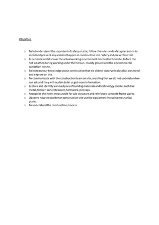 Objective
o To letunderstandthe importantof safetyonsite,followthe rules andsafetyprecautionto
avoidand prevent anyaccidenthappeninconstructionsite. Safetyandpreventionfirst.
o Experience anddiscoverthe actual workingenvironmenton constructionsite,toface the
hot weatherduringworkingunderthe hotsun,muddyground and the environmental
sanitationonsite.
o To increase ourknowledge aboutconstructionthatwe didnotobserve inclassbut observed
and explore onsite.
o To communicate withthe constructionteamonsite,anythingthatwe donot understandwe
can ask and theywill explain toletusgetmore information.
o Explore andidentifyvarioustypesof buildingmaterialsandtechnologyonsite,suchlike
metal,timber,concrete cover,formwork,pilecaps.
o Recognize the itemsmeasurable forsub-structure andreinforcedconcrete frame works.
o Observe howthe workeronconstructionsite use the equipmentincludingmechanical
plants.
o To understandthe constructionprocess.
 