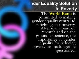 The World Bank is
committed to making
gender equality central to
its fight against poverty.
After many years of
research and on-the
ground experience, the
importance of gender
equality for reducing
poverty can no longer be
questioned.
Gender Equality Solution
to Poverty
 