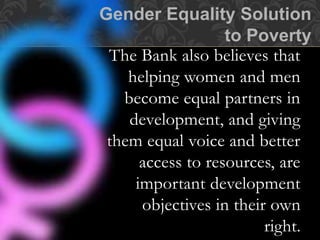 The Bank also believes that
helping women and men
become equal partners in
development, and giving
them equal voice and better
access to resources, are
important development
objectives in their own
right.
Gender Equality Solution
to Poverty
 