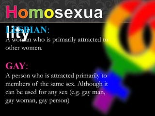 LESBIAN:
A woman who is primarily attracted to
other women.
GAY:
A person who is attracted primarily to
members of the same sex. Although it
can be used for any sex (e.g. gay man,
gay woman, gay person)
 
