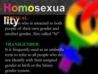 BISEXUAL:
A person who is attracted to both
people of their own gender and
another gender. Also called “bi”
TRANSGENDER:
It is frequently used as an umbrella
term to refer to all people who do
not identify with their assigned
gender at birth or the binary
gender system.
 
