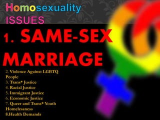 1. SAME-SEX
MARRIAGE2. Violence Against LGBTQ
People
3. Trans* Justice
4. Racial Justice
5. Immigrant Justice
6. Economic Justice
7. Queer and Trans* Youth
Homelessness
8.Health Demands
 
