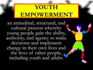 an attitudinal, structural, and
cultural process whereby
young people gain the ability,
authority, and agency to make
decisions and implement
change in their own lives and
the lives of other people,
including youth and adults.
YOUTH
EMPOWERMENT
 