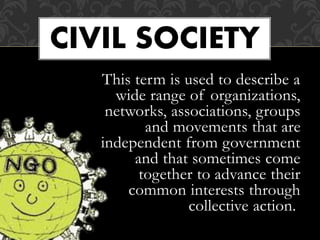 This term is used to describe a
wide range of organizations,
networks, associations, groups
and movements that are
independent from government
and that sometimes come
together to advance their
common interests through
collective action.
CIVIL SOCIETY
 