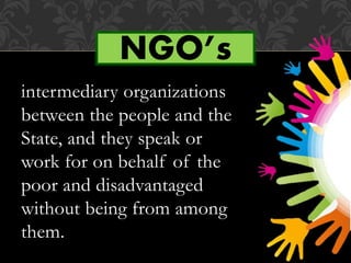 intermediary organizations
between the people and the
State, and they speak or
work for on behalf of the
poor and disadvantaged
without being from among
them.
NGO’s
 