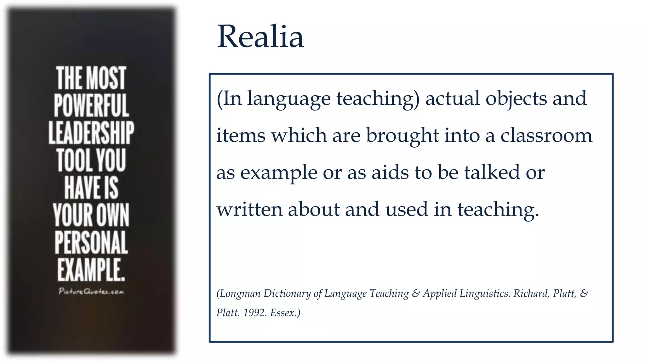 Realia
(In language teaching) actual objects and
items which are brought into a classroom
as example or as aids to be talked or
written about and used in teaching.
(Longman Dictionary of Language Teaching & Applied Linguistics. Richard, Platt, &
Platt. 1992. Essex.)
 