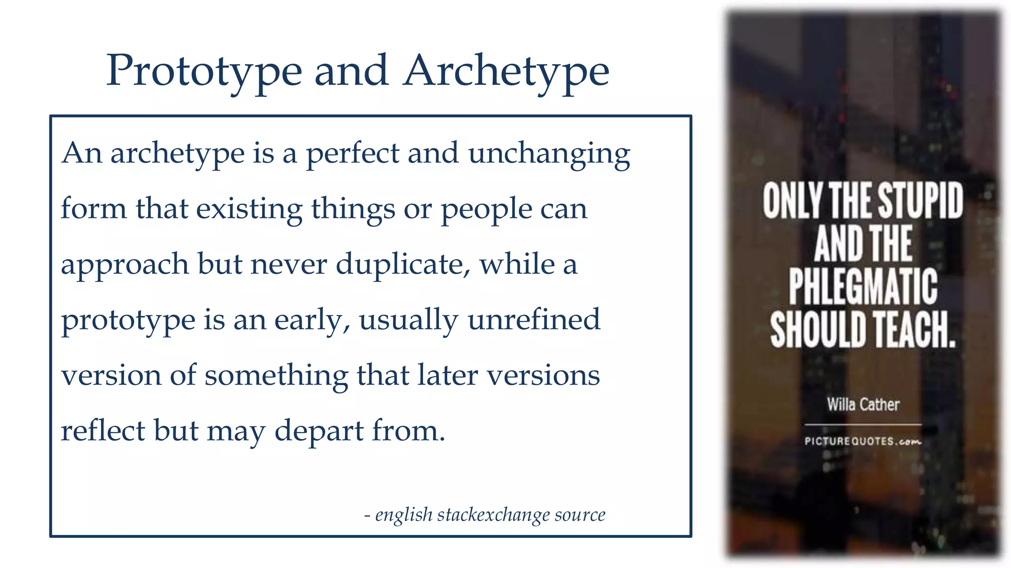 Prototype and Archetype
An archetype is a perfect and unchanging
form that existing things or people can
approach but never duplicate, while a
prototype is an early, usually unrefined
version of something that later versions
reflect but may depart from.
- english stackexchange source
 