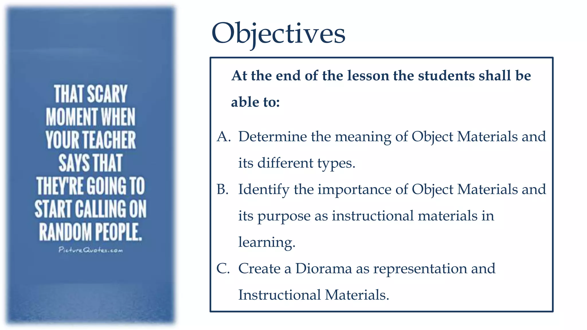 Objectives
At the end of the lesson the students shall be
able to:
A. Determine the meaning of Object Materials and
its different types.
B. Identify the importance of Object Materials and
its purpose as instructional materials in
learning.
C. Create a Diorama as representation and
Instructional Materials.
 