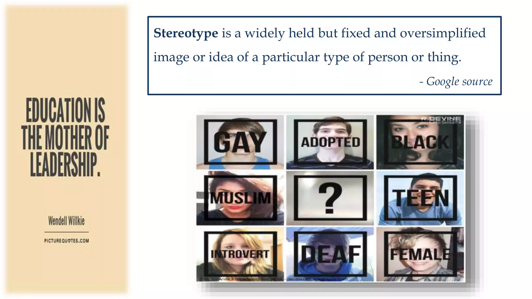 Stereotype is a widely held but fixed and oversimplified
image or idea of a particular type of person or thing.
- Google source
 