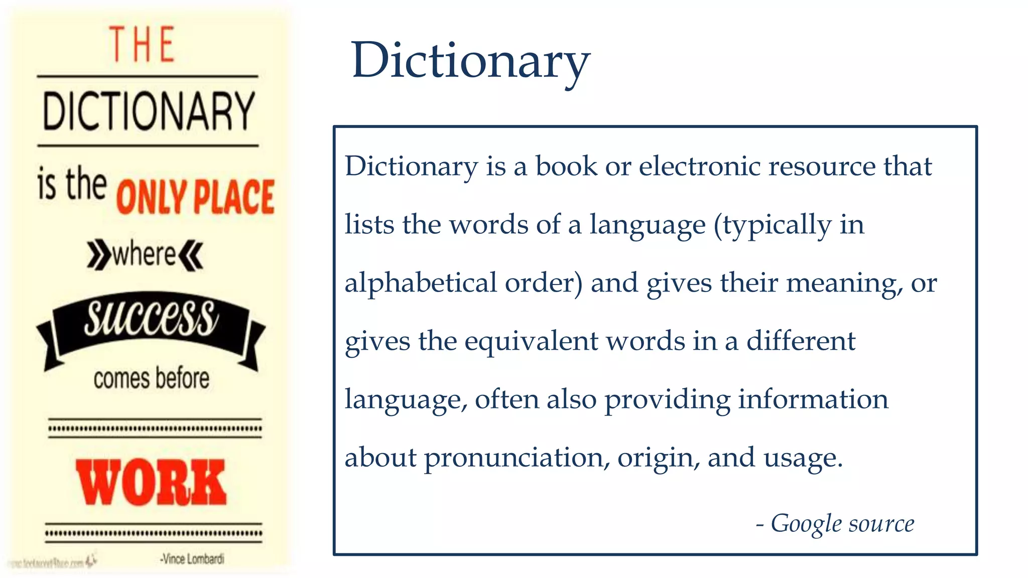 Dictionary
Dictionary is a book or electronic resource that
lists the words of a language (typically in
alphabetical order) and gives their meaning, or
gives the equivalent words in a different
language, often also providing information
about pronunciation, origin, and usage.
- Google source
 